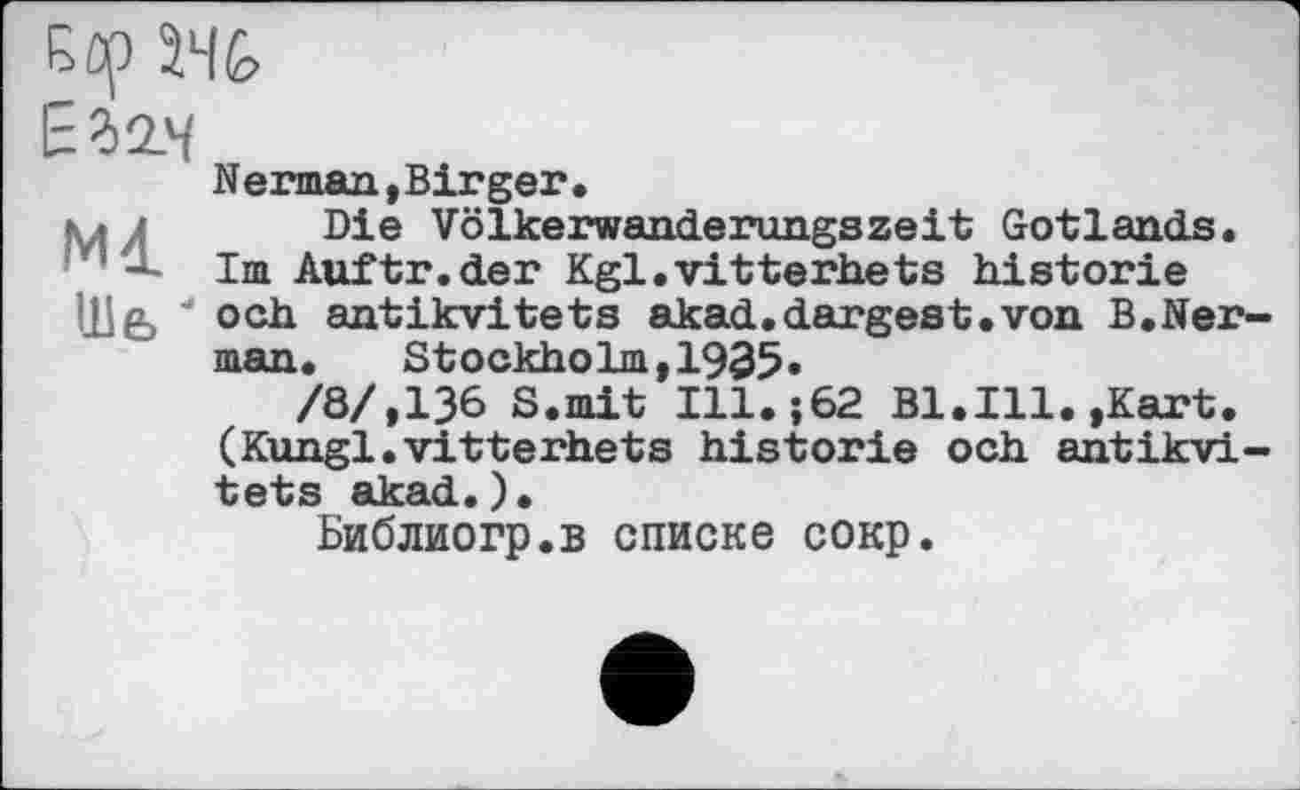 ﻿Ml
Ше> '
Nerman, Birger •
Die Völkerwanderungszeit Gotlands. Im Auftr.der Kgl.vitterhets historié och antikvitets akad.dargest.von B.Ner man. Stockholm-1935.
/8/,136 S.mit I11.-.62 Bl.Ill. »Kart. (Kungl.vitterhets historié och antikvi tets akad.).
Библиогр.в списке сокр.